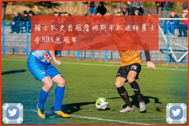 骑士队史首冠詹姆斯率队逆转勇士夺NBA总冠军