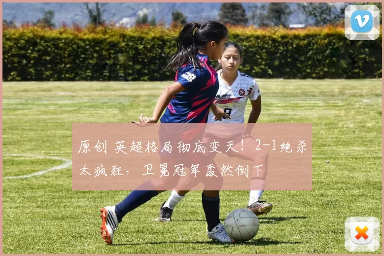 原创 英超格局彻底变天！2-1绝杀太疯狂，卫冕冠军轰然倒下