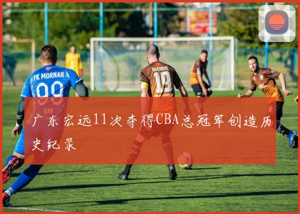 广东宏远11次夺得CBA总冠军创造历史纪录