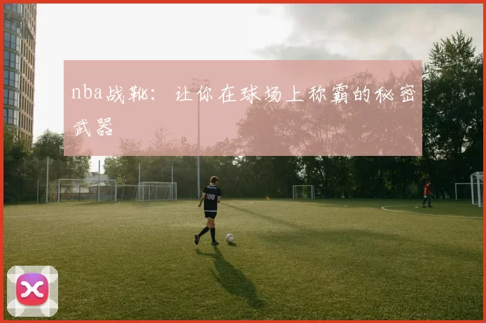 nba战靴：让你在球场上称霸的秘密武器