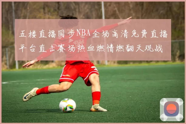 五楼直播同步NBA全场高清免费直播平台直击赛场热血燃情燃翻天观战大全