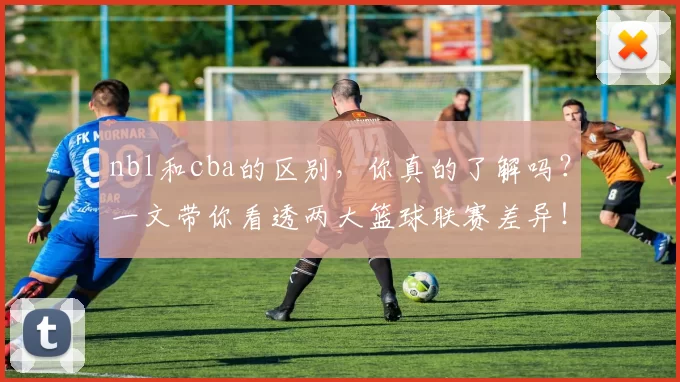 nbl和cba的区别，你真的了解吗？一文带你看透两大篮球联赛差异！