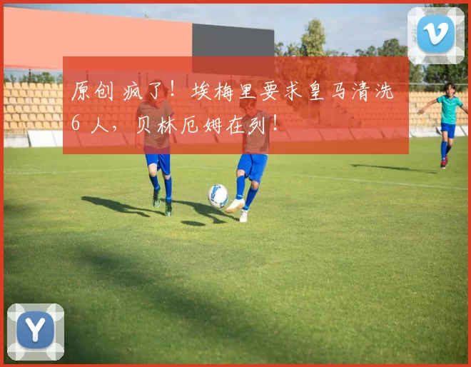 原创 疯了！埃梅里要求皇马清洗 6 人，贝林厄姆在列！