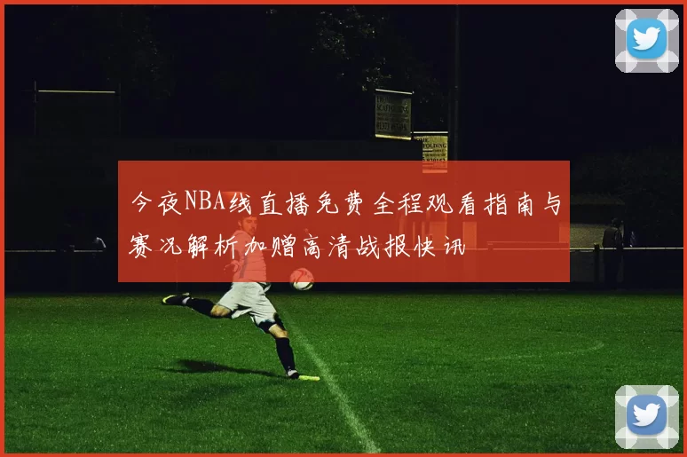 今夜NBA线直播免费全程观看指南与赛况解析加赠高清战报快讯