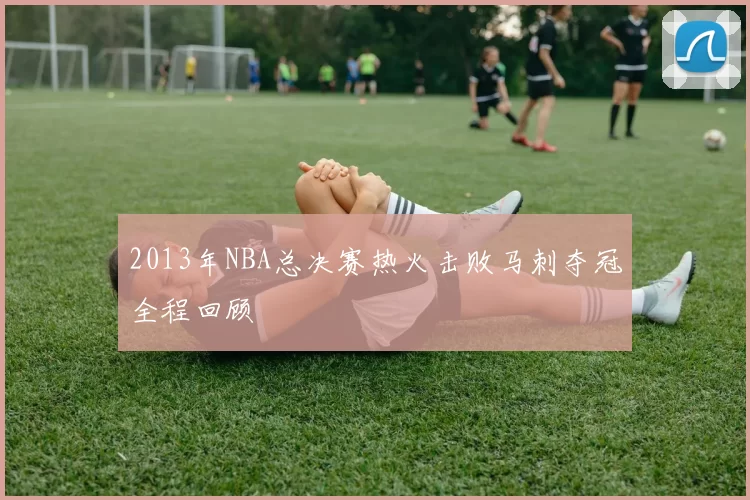 2013年NBA总决赛热火击败马刺夺冠全程回顾