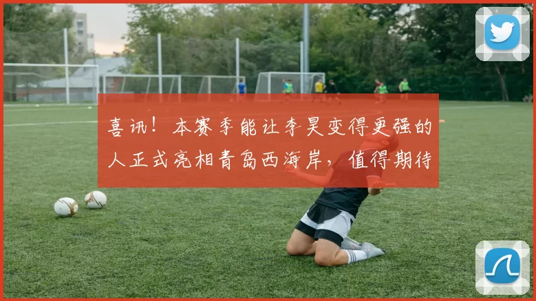 喜讯！本赛季能让李昊变得更强的人正式亮相青岛西海岸，值得期待