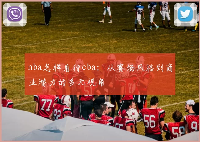 nba怎样看待cba：从赛场风格到商业潜力的多元视角