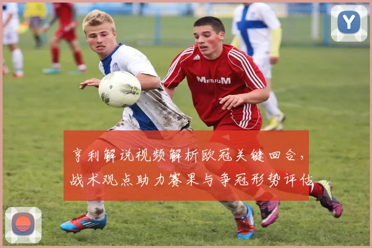 亨利解说视频解析欧冠关键回合，战术观点助力赛果与争冠形势评估