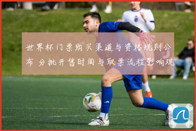 世界杯门票购买渠道与资格规则公布 分批开售时间与取票流程影响观赛安排