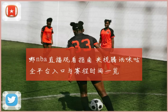 哪nba直播观看指南 央视腾讯咪咕全平台入口与赛程时间一览