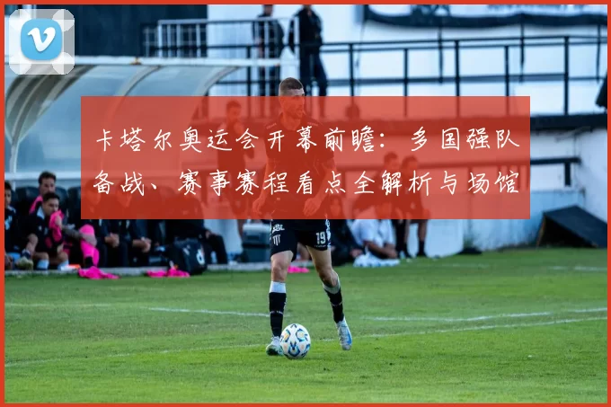 卡塔尔奥运会开幕前瞻：多国强队备战、赛事赛程看点全解析与场馆服务升级