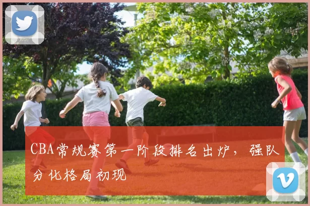 CBA常规赛第一阶段排名出炉，强队分化格局初现