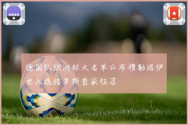 德国队欧洲杯大名单公布穆勒诺伊尔入选格罗斯首获征召