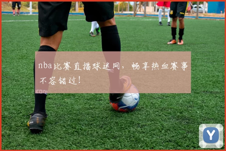 nba比赛直播球迷网，畅享热血赛事不容错过！