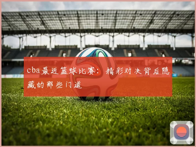 cba最近篮球比赛：精彩对决背后隐藏的那些门道