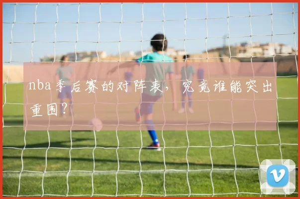 nba季后赛的对阵表，究竟谁能突出重围？