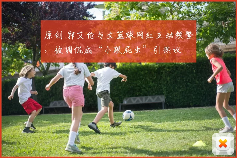 原创 郭艾伦与女篮球网红互动频繁，被调侃成“小跟屁虫”引热议