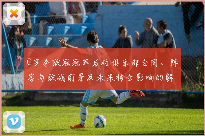 C罗夺欧冠冠军后对俱乐部合同、阵容与欧战前景及未来转会影响的解读