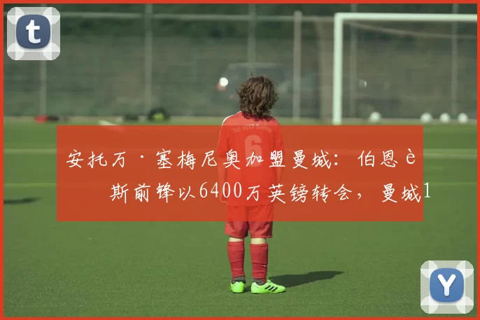 安托万·塞梅尼奥加盟曼城：伯恩茅斯前锋以6400万英镑转会，曼城12个月支出超4.25亿英镑