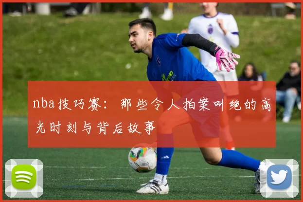 nba技巧赛：那些令人拍案叫绝的高光时刻与背后故事