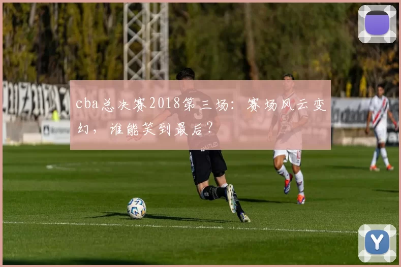cba总决赛2018第三场：赛场风云变幻，谁能笑到最后？