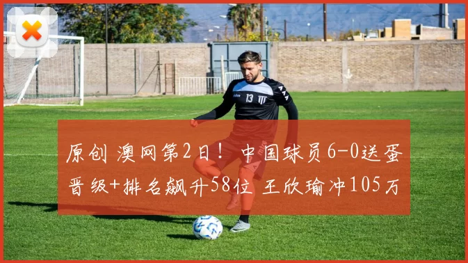 原创 澳网第2日！中国球员6-0送蛋晋级+排名飙升58位 王欣瑜冲105万奖金