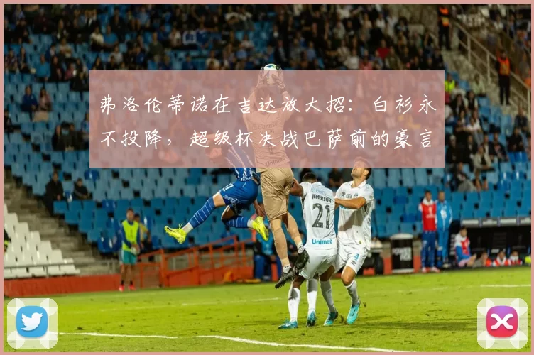 弗洛伦蒂诺在吉达放大招：白衫永不投降，超级杯决战巴萨前的豪言与玄机