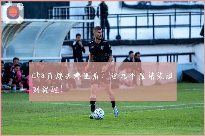 nba直播去哪里看？这几个靠谱渠道别错过！