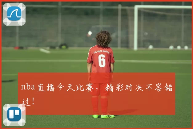 nba直播今天比赛，精彩对决不容错过！