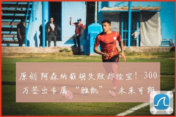 原创 阿森纳截胡失败却捡宝！300 万签出专属 “雅凯”，未来可期