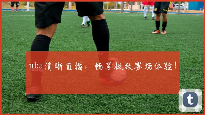 nba清晰直播，畅享极致赛场体验！