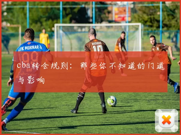 cba转会规则：那些你不知道的门道与影响