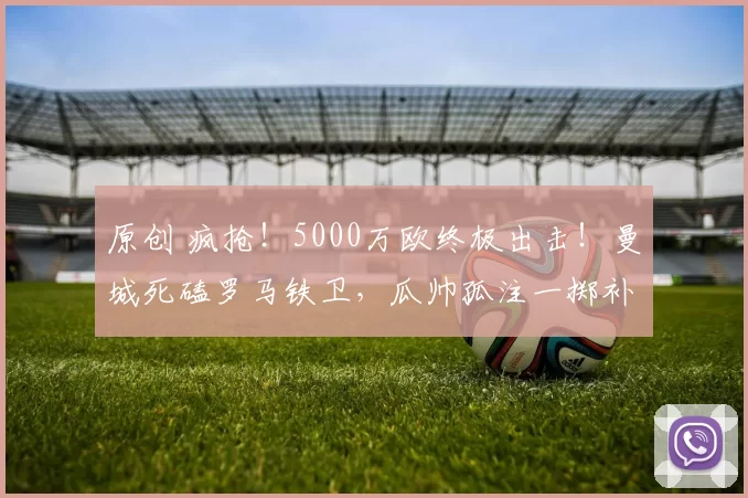 原创 疯抢！5000万欧终极出击！曼城死磕罗马铁卫，瓜帅孤注一掷补致命短板！
