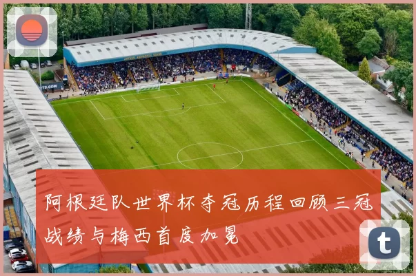 阿根廷队世界杯夺冠历程回顾三冠战绩与梅西首度加冕