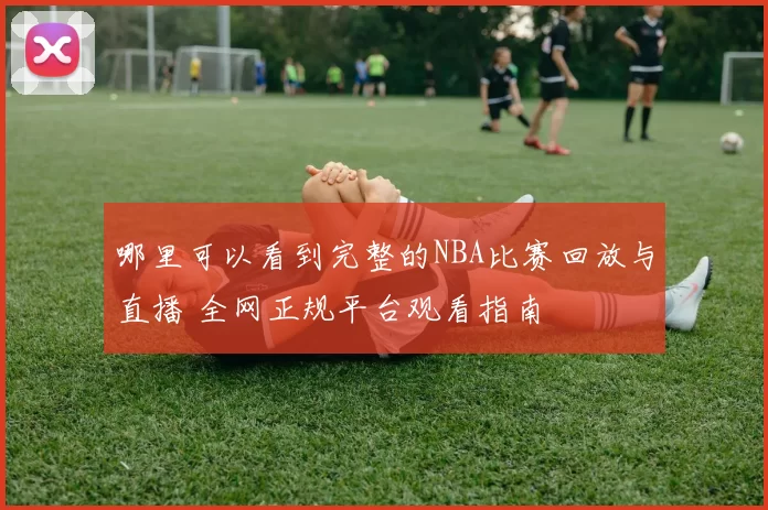 哪里可以看到完整的NBA比赛回放与直播 全网正规平台观看指南