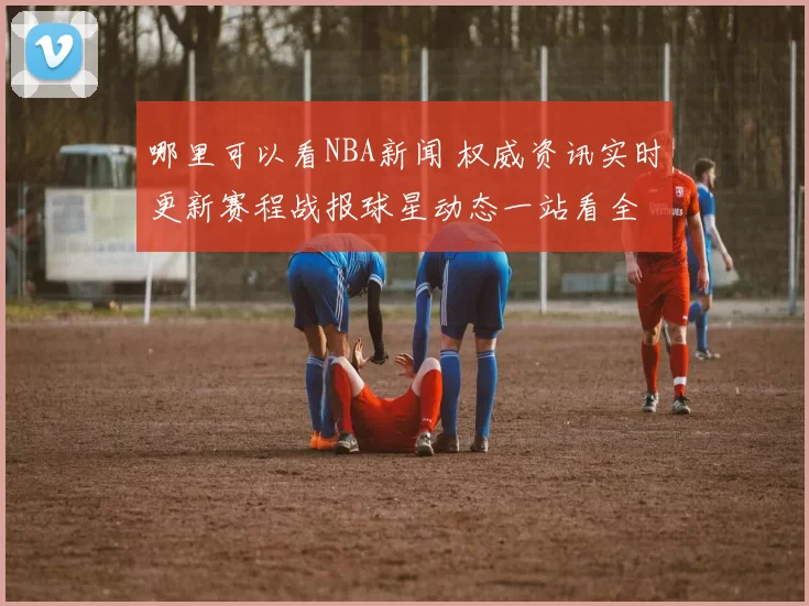 哪里可以看NBA新闻 权威资讯实时更新赛程战报球星动态一站看全