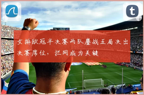 女排欧冠半决赛两队鏖战五局决出决赛席位，拦网成为关键