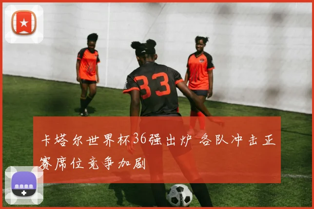 卡塔尔世界杯36强出炉 各队冲击正赛席位竞争加剧