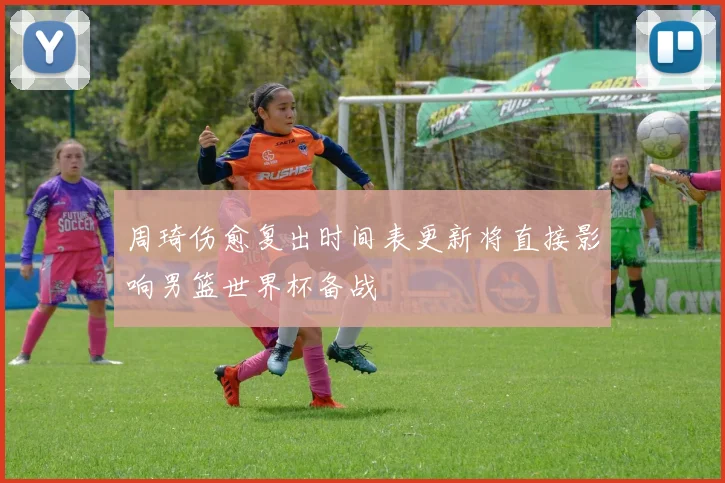 周琦伤愈复出时间表更新将直接影响男篮世界杯备战