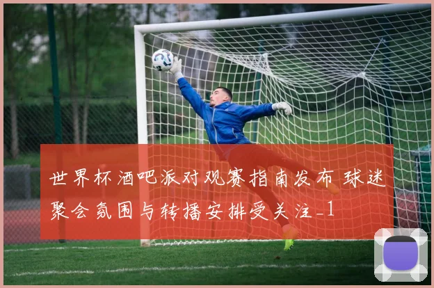 世界杯酒吧派对观赛指南发布 球迷聚会氛围与转播安排受关注_1