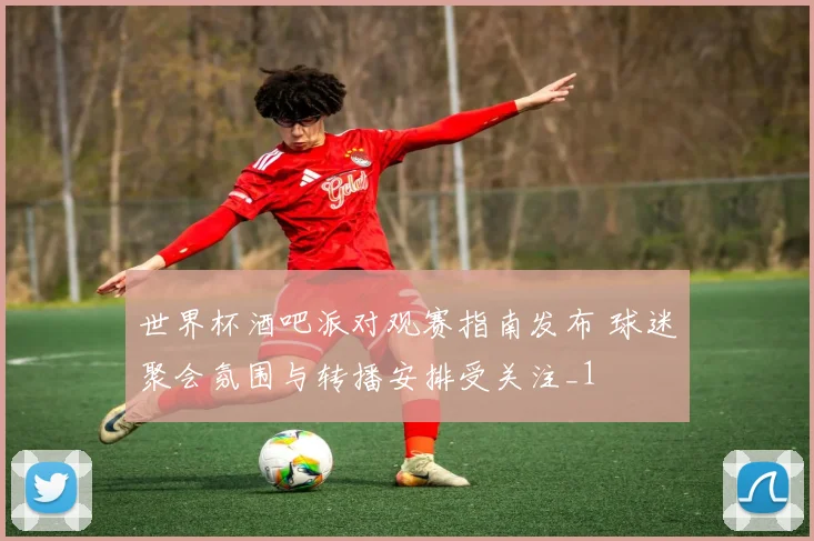 世界杯酒吧派对观赛指南发布 球迷聚会氛围与转播安排受关注_1