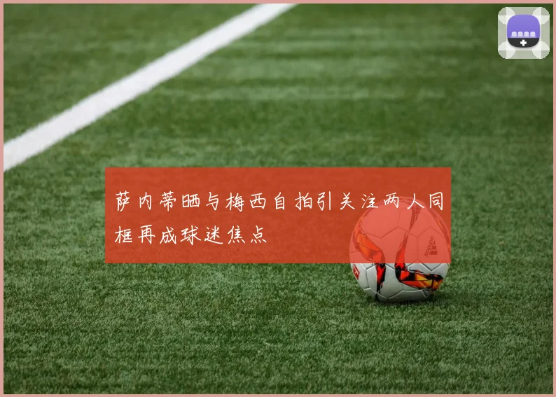 萨内蒂晒与梅西自拍引关注两人同框再成球迷焦点